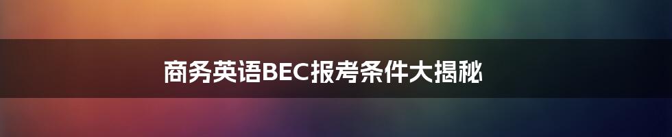 商务英语BEC报考条件大揭秘