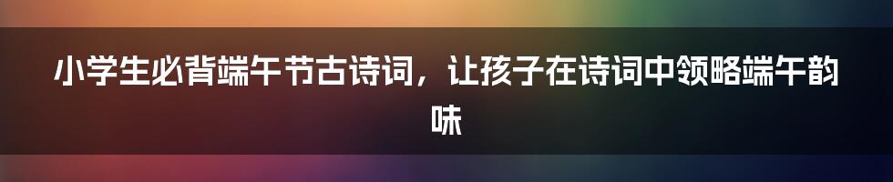 小学生必背端午节古诗词，让孩子在诗词中领略端午韵味