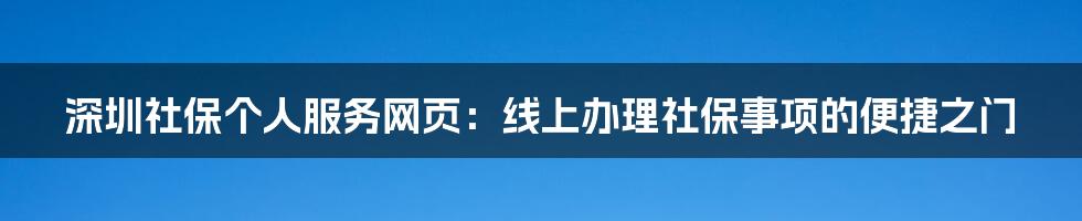 深圳社保个人服务网页：线上办理社保事项的便捷之门