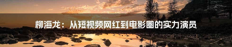 柳海龙：从短视频网红到电影圈的实力演员