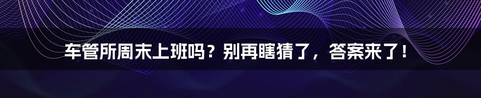 车管所周末上班吗？别再瞎猜了，答案来了！