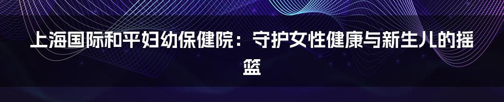 上海国际和平妇幼保健院：守护女性健康与新生儿的摇篮