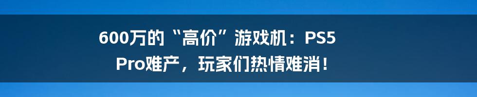 600万的“高价”游戏机：PS5 Pro难产，玩家们热情难消！