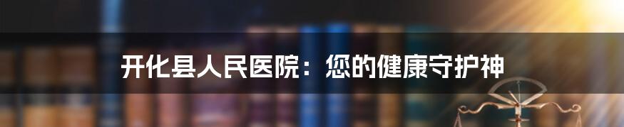 开化县人民医院：您的健康守护神