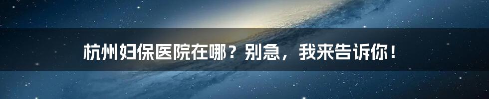 杭州妇保医院在哪？别急，我来告诉你！