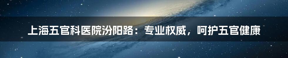 上海五官科医院汾阳路：专业权威，呵护五官健康