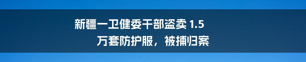 新疆一卫健委干部盗卖 1.5 万套防护服，被捕归案