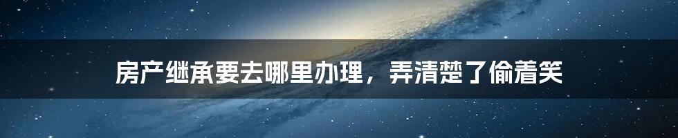 房产继承要去哪里办理，弄清楚了偷着笑