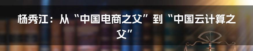 杨秀江：从“中国电商之父”到“中国云计算之父”