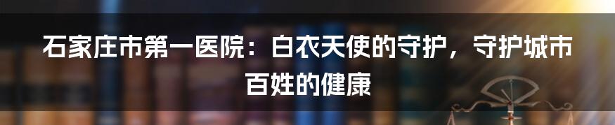 石家庄市第一医院：白衣天使的守护，守护城市百姓的健康