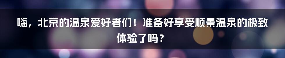 嗨，北京的温泉爱好者们！准备好享受顺景温泉的极致体验了吗？