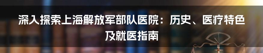 深入探索上海解放军部队医院：历史、医疗特色及就医指南