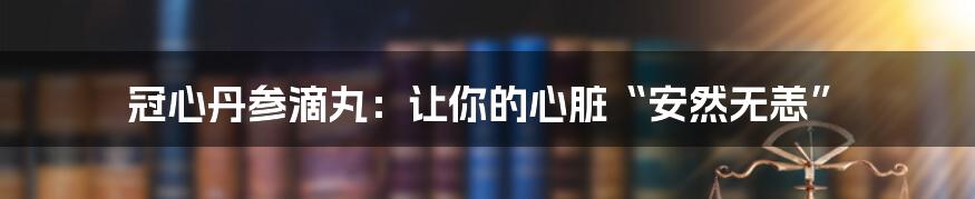 冠心丹参滴丸：让你的心脏“安然无恙”