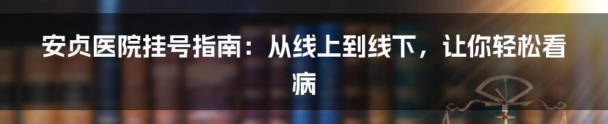 安贞医院挂号指南：从线上到线下，让你轻松看病