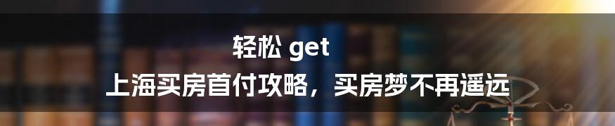 轻松 get 上海买房首付攻略，买房梦不再遥远