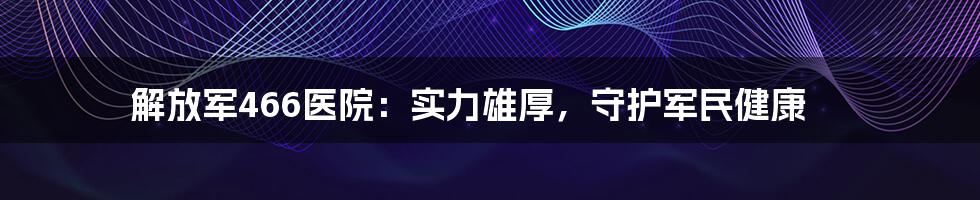 解放军466医院：实力雄厚，守护军民健康