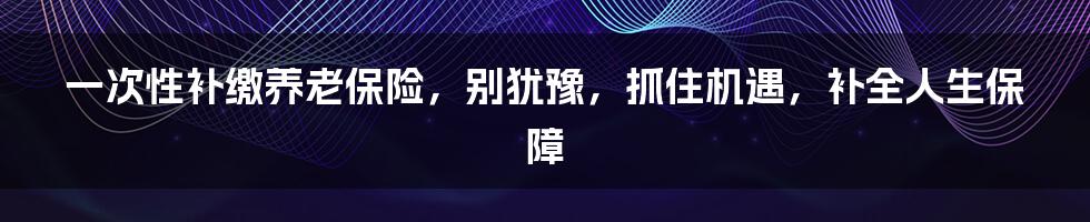 一次性补缴养老保险，别犹豫，抓住机遇，补全人生保障