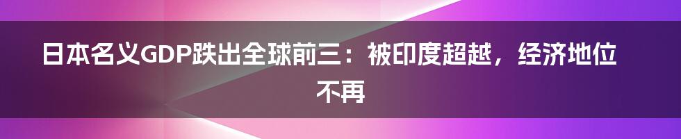 日本名义GDP跌出全球前三：被印度超越，经济地位不再