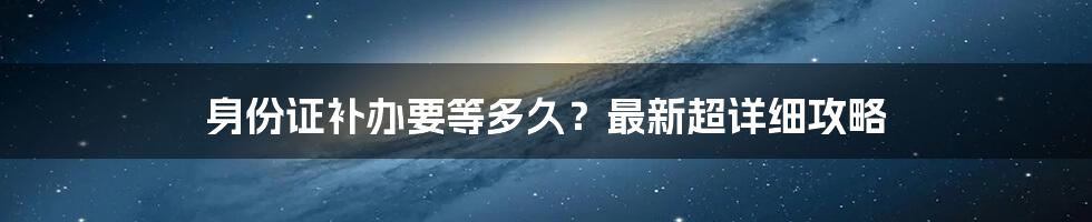 身份证补办要等多久？最新超详细攻略