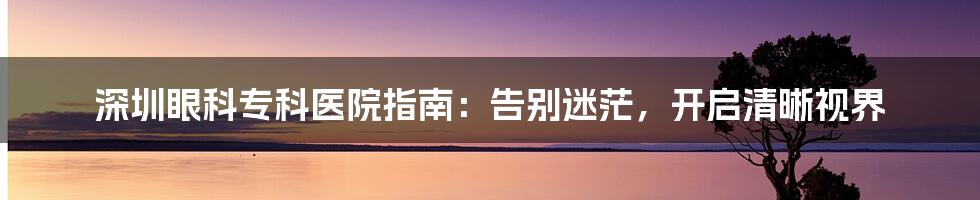 深圳眼科专科医院指南：告别迷茫，开启清晰视界