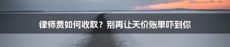 律师费如何收取？别再让天价账单吓到你