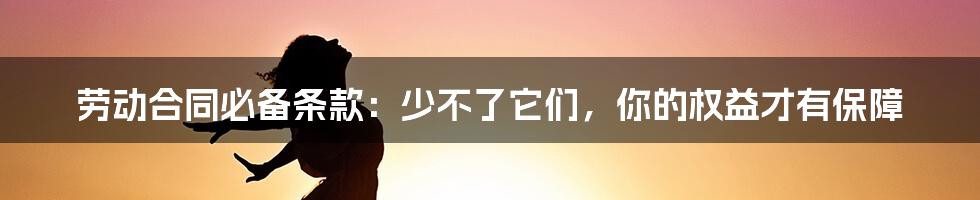 劳动合同必备条款：少不了它们，你的权益才有保障