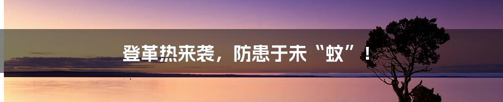 登革热来袭，防患于未“蚊”！