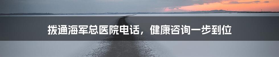 拨通海军总医院电话，健康咨询一步到位