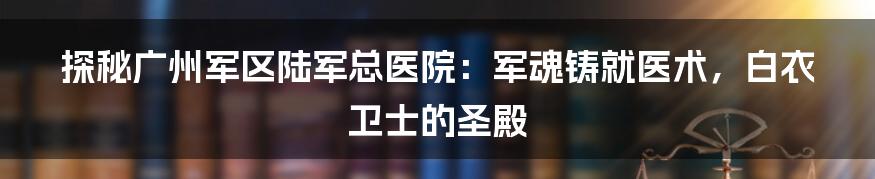 探秘广州军区陆军总医院：军魂铸就医术，白衣卫士的圣殿