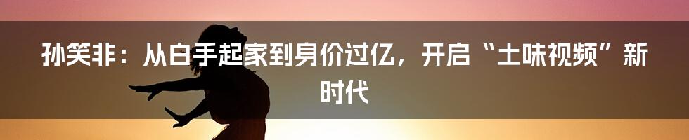 孙笑非：从白手起家到身价过亿，开启“土味视频”新时代