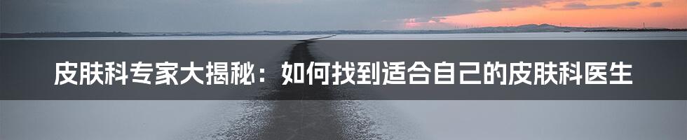 皮肤科专家大揭秘：如何找到适合自己的皮肤科医生