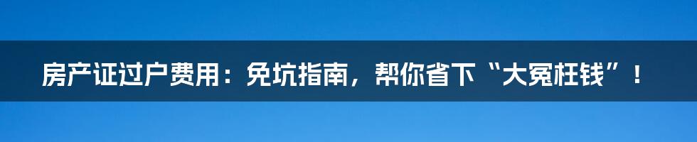 房产证过户费用：免坑指南，帮你省下“大冤枉钱”！