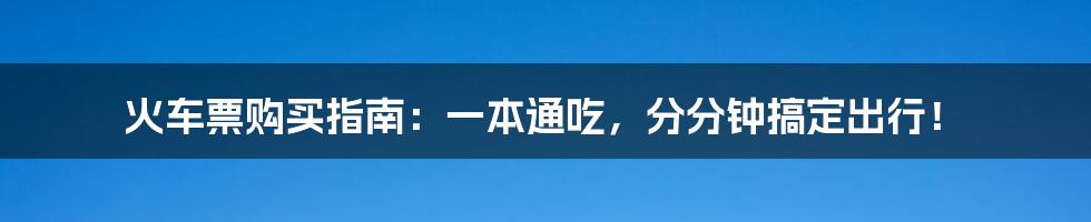 火车票购买指南：一本通吃，分分钟搞定出行！