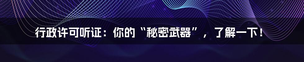 行政许可听证：你的“秘密武器”，了解一下！