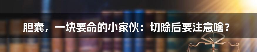 胆囊，一块要命的小家伙：切除后要注意啥？