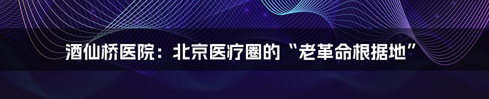 酒仙桥医院：北京医疗圈的“老革命根据地”