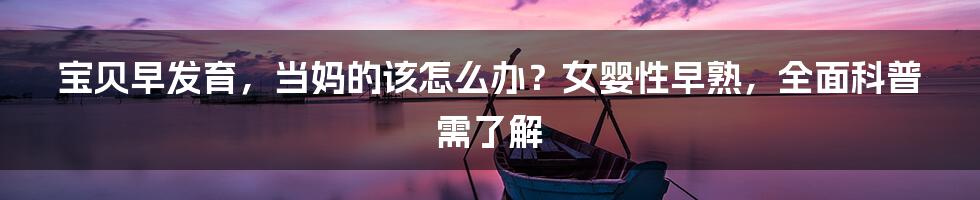 宝贝早发育，当妈的该怎么办？女婴性早熟，全面科普需了解