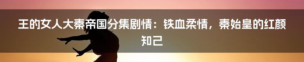 王的女人大秦帝国分集剧情：铁血柔情，秦始皇的红颜知己