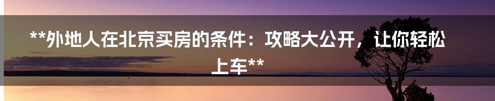 **外地人在北京买房的条件：攻略大公开，让你轻松上车**