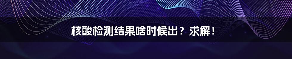 核酸检测结果啥时候出？求解！