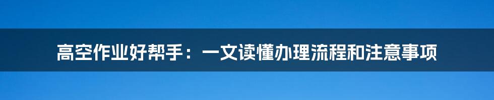 高空作业好帮手：一文读懂办理流程和注意事项