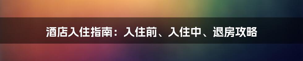 酒店入住指南：入住前、入住中、退房攻略