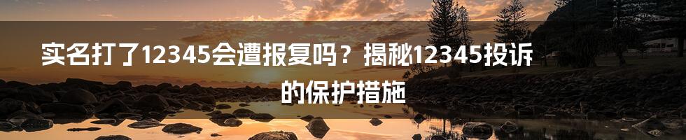 实名打了12345会遭报复吗？揭秘12345投诉的保护措施