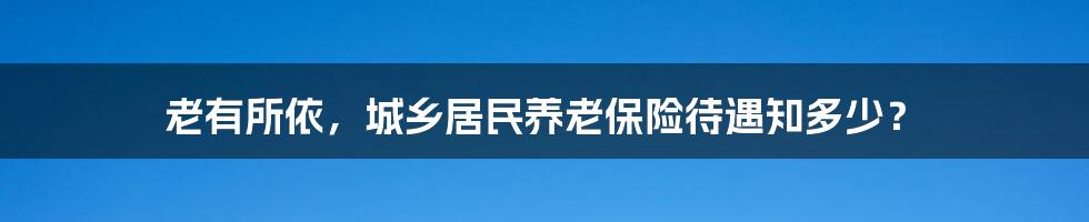 老有所依，城乡居民养老保险待遇知多少？