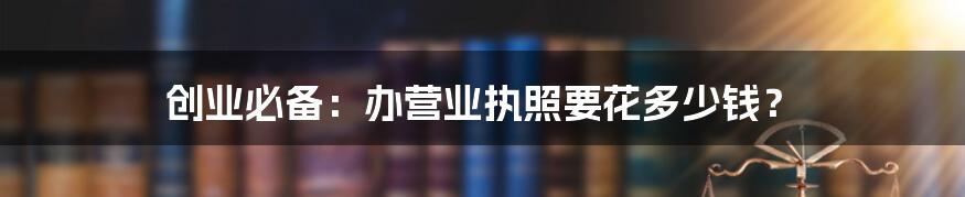 创业必备：办营业执照要花多少钱？