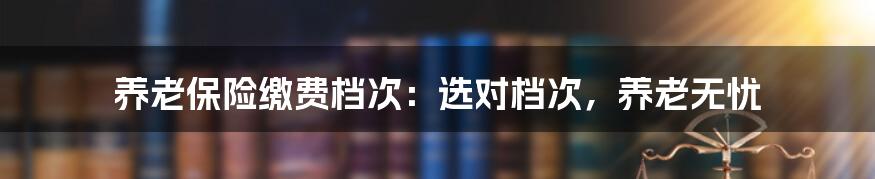 养老保险缴费档次：选对档次，养老无忧