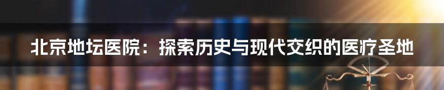 北京地坛医院：探索历史与现代交织的医疗圣地