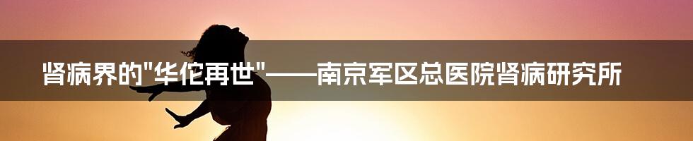 肾病界的"华佗再世"——南京军区总医院肾病研究所