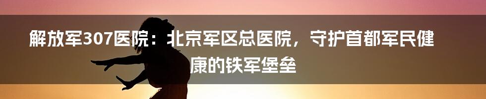 解放军307医院：北京军区总医院，守护首都军民健康的铁军堡垒