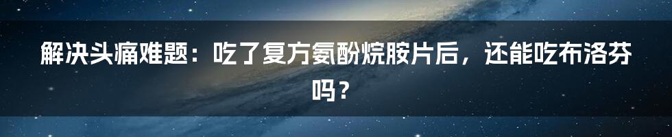 解决头痛难题：吃了复方氨酚烷胺片后，还能吃布洛芬吗？